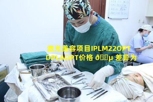 激光美容项目IPLM22OPTDPLAOPT价格 🌵 差异为何且如何区 🦁 分